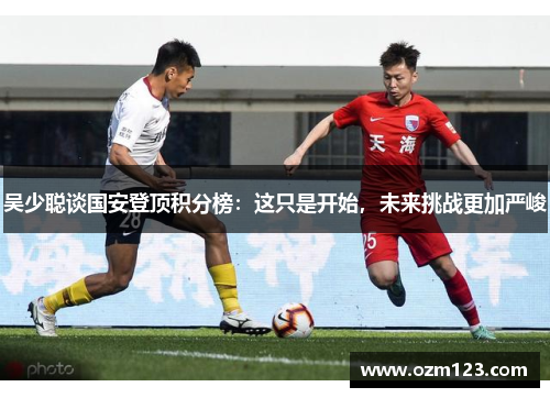 吴少聪谈国安登顶积分榜：这只是开始，未来挑战更加严峻